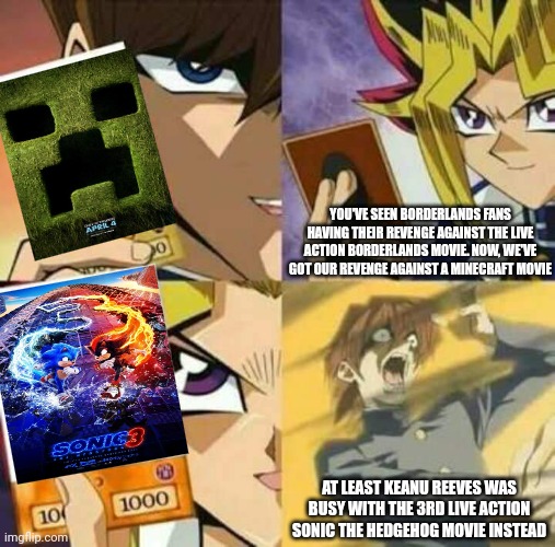 Yu Gi Oh | YOU'VE SEEN BORDERLANDS FANS HAVING THEIR REVENGE AGAINST THE LIVE ACTION BORDERLANDS MOVIE. NOW, WE'VE GOT OUR REVENGE AGAINST A MINECRAFT MOVIE; AT LEAST KEANU REEVES WAS BUSY WITH THE 3RD LIVE ACTION SONIC THE HEDGEHOG MOVIE INSTEAD | image tagged in yu gi oh,minecraft,revenge,sonic the hedgehog,borderlands,keanu reeves | made w/ Imgflip meme maker