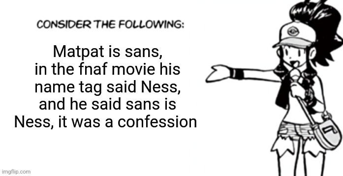 Consider the following pokespe | Matpat is sans, in the fnaf movie his name tag said Ness, and he said sans is Ness, it was a confession | image tagged in consider the following pokespe | made w/ Imgflip meme maker