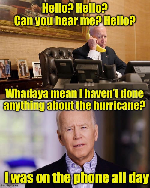 Biden on his banana phone | Hello? Hello?
Can you hear me? Hello? Whadaya mean I haven’t done
anything about the hurricane? I was on the phone all day | image tagged in biden calls hunter,joe biden 2020 | made w/ Imgflip meme maker