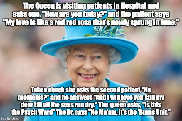 Visiting the hospital | The Queen is visiting patients in Hospital and asks one. "How are you today?" and the patient says "My love is like a red red rose that's newly sprung in June."; Taken aback she asks the second patient,"No problems?" and he answers "And I will love you still my dear till all the seas run dry." The queen asks, "Is this the Psych Ward" The Dr. says "No Ma'am, it's the 'Burns Unit." | image tagged in queen elizabeth ii | made w/ Imgflip meme maker