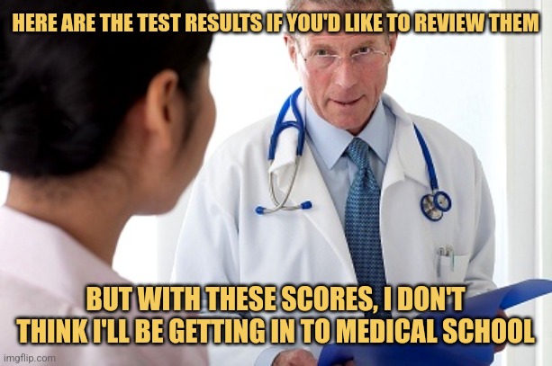 Paging Dr. Who? | HERE ARE THE TEST RESULTS IF YOU'D LIKE TO REVIEW THEM; BUT WITH THESE SCORES, I DON'T THINK I'LL BE GETTING IN TO MEDICAL SCHOOL | image tagged in bad news doctor,mcat,memes,doctor who | made w/ Imgflip meme maker