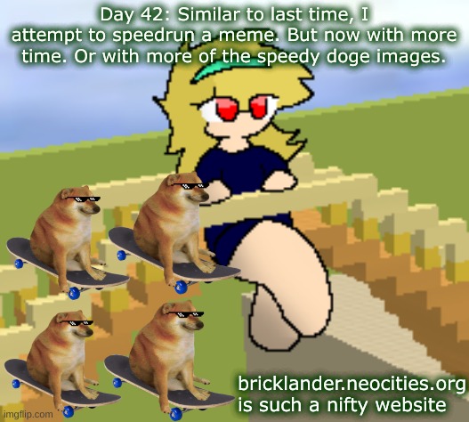 Day 42: with more speedy doge images | Day 42: Similar to last time, I attempt to speedrun a meme. But now with more time. Or with more of the speedy doge images. bricklander.neocities.org is such a nifty website | image tagged in nice,stuff | made w/ Imgflip meme maker