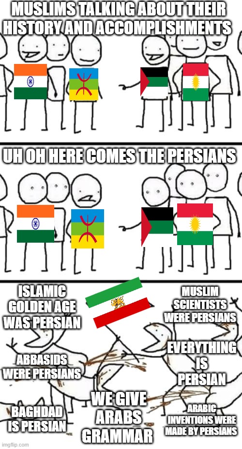 any conversation about islamic history and accomplishments ends like this | MUSLIMS TALKING ABOUT THEIR HISTORY AND ACCOMPLISHMENTS; UH OH HERE COMES THE PERSIANS; MUSLIM SCIENTISTS WERE PERSIANS; ISLAMIC GOLDEN AGE WAS PERSIAN; EVERYTHING IS PERSIAN; ABBASIDS WERE PERSIANS; WE GIVE ARABS GRAMMAR; ARABIC INVENTIONS WERE MADE BY PERSIANS; BAGHDAD IS PERSIAN | image tagged in oh no here comes the plebs,iran,iranian,persian,history,muslim | made w/ Imgflip meme maker