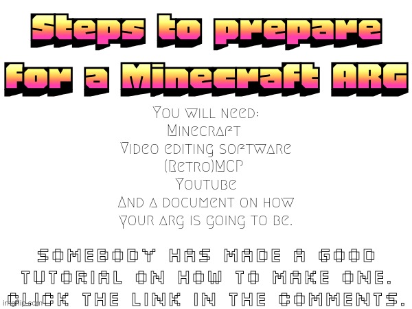 Steps to prepare for a Minecraft ARG; You will need:
Minecraft 
Video editing software
(Retro)MCP 
Youtube
And a document on how
your arg is going to be. Somebody has made a good
tutorial on how to make one.
Click the link in the comments. | made w/ Imgflip meme maker