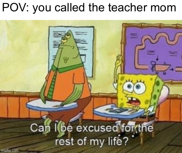 Embarrassing moments in class | POV: you called the teacher mom | image tagged in can i be excused for the rest of my life,high school | made w/ Imgflip meme maker