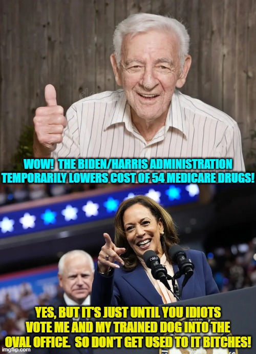 The Dem Party leadership gives . . . and then it taketh away. | WOW!  THE BIDEN/HARRIS ADMINISTRATION TEMPORARILY LOWERS COST OF 54 MEDICARE DRUGS! YES, BUT IT'S JUST UNTIL YOU IDIOTS VOTE ME AND MY TRAINED DOG INTO THE OVAL OFFICE.  SO DON'T GET USED TO IT BITCHES! | image tagged in yep | made w/ Imgflip meme maker