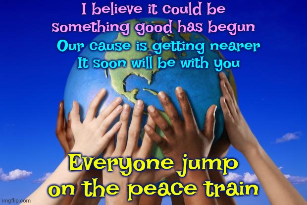 Everyone Jump On The Peace Train | I believe it could be
something good has begun; Our cause is getting nearer
It soon will be with you; Everyone jump on the peace train | image tagged in world peace,it's a growing movement,worldwide phenomenon,give peace a chance,peace on earth,meme | made w/ Imgflip meme maker