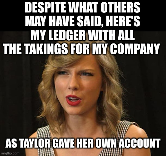 Taylor Swiftie | DESPITE WHAT OTHERS MAY HAVE SAID, HERE'S MY LEDGER WITH ALL THE TAKINGS FOR MY COMPANY AS TAYLOR GAVE HER OWN ACCOUNT | image tagged in taylor swiftie | made w/ Imgflip meme maker