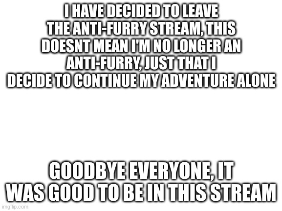 I will surely have already left when this gets featured | I HAVE DECIDED TO LEAVE THE ANTI-FURRY STREAM, THIS DOESNT MEAN I'M NO LONGER AN ANTI-FURRY, JUST THAT I DECIDE TO CONTINUE MY ADVENTURE ALONE; GOODBYE EVERYONE, IT WAS GOOD TO BE IN THIS STREAM | image tagged in blank white template | made w/ Imgflip meme maker