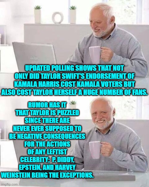 Gasp!  Negative consequences for leftist celebrities?  What's this world coming to?! | RUMOR HAS IT THAT TAYLOR IS PUZZLED SINCE THERE ARE NEVER EVER SUPPOSED TO BE NEGATIVE CONSEQUENCES FOR THE ACTIONS OF ANY LEFTIST CELEBRITY;  P. DIDDY, EPSTEIN, AND HARVEY WEINSTEIN BEING THE EXCEPTIONS. UPDATED POLLING SHOWS THAT NOT ONLY DID TAYLOR SWIFT'S ENDORSEMENT OF KAMALA HARRIS COST KAMALA VOTERS BUT ALSO COST TAYLOR HERSELF A HUGE NUMBER OF FANS. | image tagged in hide the pain harold | made w/ Imgflip meme maker