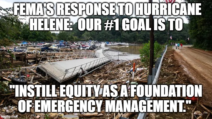 Another of the Biden/Harris Clown Show Administration Failures. | FEMA'S RESPONSE TO HURRICANE HELENE:  OUR #1 GOAL IS TO; "INSTILL EQUITY AS A FOUNDATION OF EMERGENCY MANAGEMENT." | image tagged in biden/harris fema respomce to helene | made w/ Imgflip meme maker