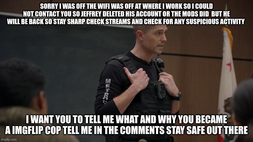 tim Bradford | SORRY I WAS OFF THE WIFI WAS OFF AT WHERE I WORK SO I COULD NOT CONTACT YOU SO JEFFREY DELETED HIS ACCOUNT OR THE MODS DID  BUT HE WILL BE BACK SO STAY SHARP CHECK STREAMS AND CHECK FOR ANY SUSPICIOUS ACTIVITY; I WANT YOU TO TELL ME WHAT AND WHY YOU BECAME A IMGFLIP COP TELL ME IN THE COMMENTS STAY SAFE OUT THERE | image tagged in tim bradford | made w/ Imgflip meme maker