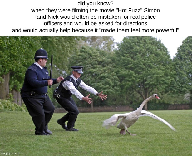 I love that movie | did you know?
when they were filming the movie "Hot Fuzz" Simon
 and Nick would often be mistaken for real police
officers and would be asked for directions
and would actually help because it "made them feel more powerful" | image tagged in hot fuzz goose | made w/ Imgflip meme maker