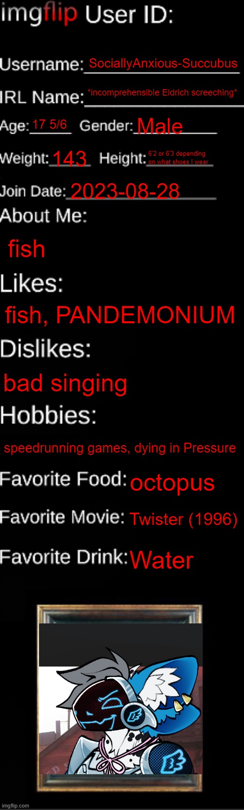 hi chat. I'm back. | SociallyAnxious-Succubus; *incomprehensible Eldrich screeching*; 17 5/6; Male; 143; 6'2 or 6'3 depending on what shoes I wear; 2023-08-28; fish; fish, PANDEMONIUM; bad singing; speedrunning games, dying in Pressure; octopus; Twister (1996); Water | image tagged in imgflip id card | made w/ Imgflip meme maker