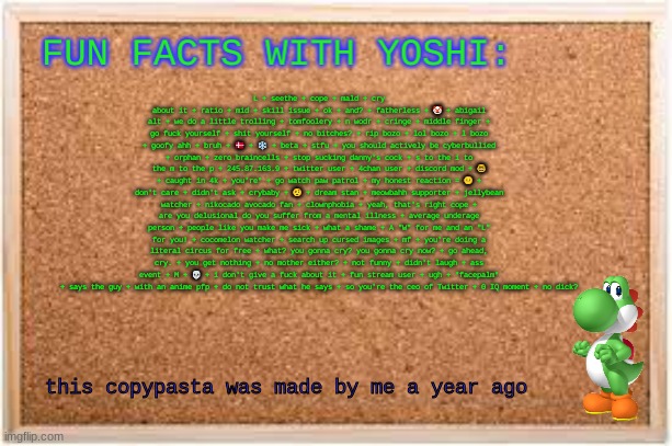 Fun Facts With Yoshi | L + seethe + cope + mald + cry about it + ratio + mid + skill issue + ok + and? + fatherless + 🤡 + abigail alt + we do a little trolling + tomfoolery + n wodr + cringe + middle finger + go fuсk yourself + shit yourself + no bitches? + rip bozo + lol bozo + l bozo + goofy ahh + bruh + 🇩🇰 + ❄ + beta + stfu + you should actively be cyberbullied + orphan + zero braincells + stop sucking danny's cock + s to the i to the m to the p + 245.87.163.9 + twitter user + 4chan user + discord mod + 🤓 + caught in 4k + you're* + go watch paw patrol + my honest reaction = 😐 + don't care + didn't ask + crybaby + 🤨 + dream stan + meowbahh supporter + jellybean watcher + nikocado avocado fan + clownphobia + yeah, that's right cope + are you delusional do you suffer from a mental illness + average underage person + people like you make me sick + what a shame + A "W" for me and an "L" for you! + cocomelon watcher + search up cursed images + mf + you're doing a literal circus for free + what? you gonna cry? you gonna cry now? + go ahead, cry. + you get nothing + no mother either? + not funny + didn't laugh + ass event + M + 💀 + i don't give a fuсk about it + fun stream user + ugh + *facepalm* + says the guy + with an anime pfp + do not trust what he says + so you're the ceo of Twitter + 0 IQ moment + no dick? this copypasta was made by me a year ago | image tagged in fun facts with yoshi | made w/ Imgflip meme maker