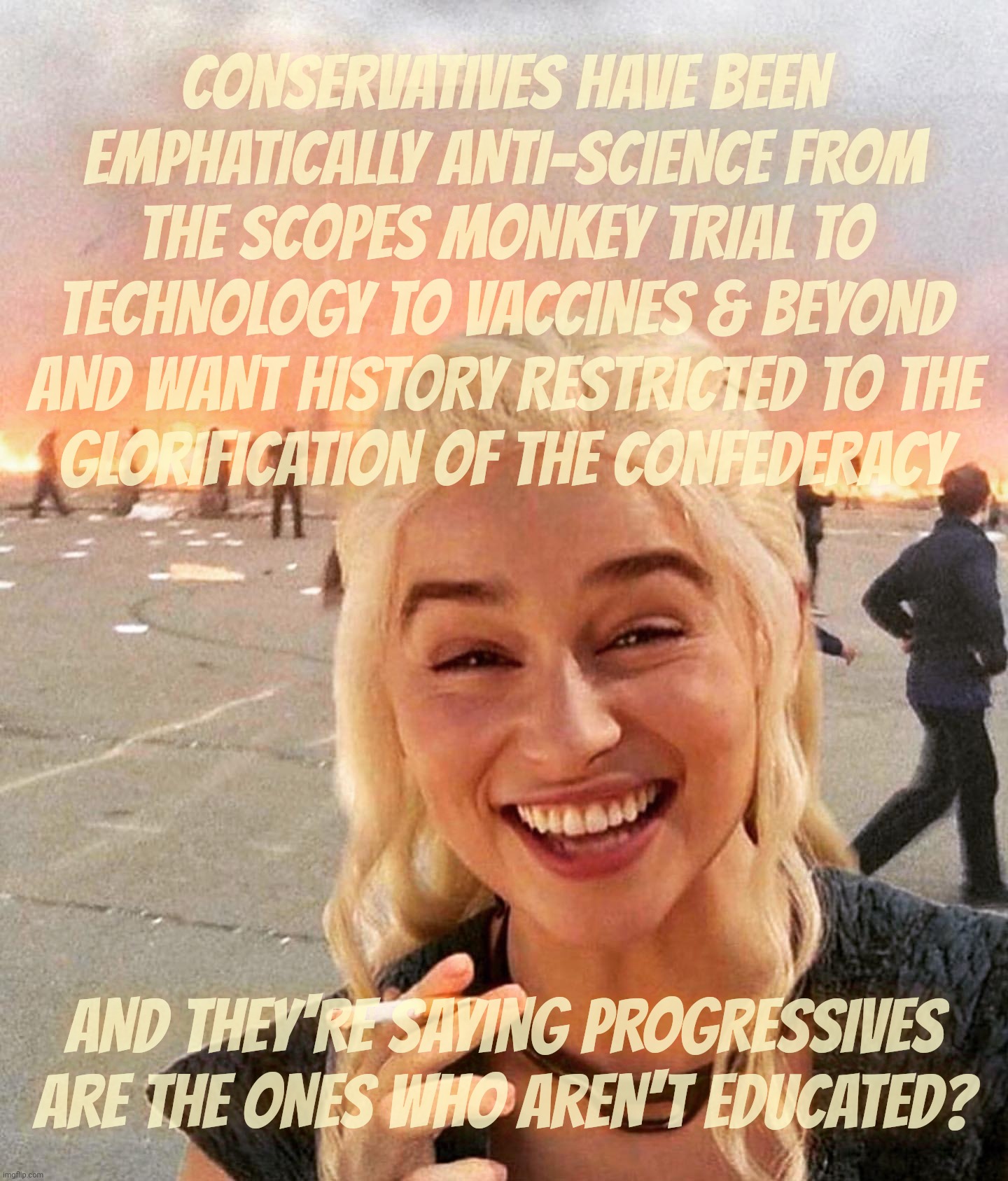 Anti-intellectual conservative Reichpubliklans talking like they is edumucated and others ain't not,,, | CONSERVATIVES HAVE BEEN EMPHATICALLY ANTI-SCIENCE FROM THE SCOPES MONKEY TRIAL TO TECHNOLOGY TO VACCINES & BEYOND AND WANT HISTORY RESTRICTED TO THE
GLORIFICATION OF THE CONFEDERACY; AND THEY'RE SAYING PROGRESSIVES ARE THE ONES WHO AREN'T EDUCATED? | image tagged in disaster smoker girl,conservatives,republicans,anti-intellectual,the poorly educated,conservative hypocrisy | made w/ Imgflip meme maker