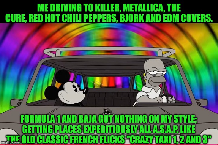 Funny | ME DRIVING TO KILLER, METALLICA, THE CURE, RED HOT CHILI PEPPERS, BJORK AND EDM COVERS. FORMULA 1 AND BAJA GOT NOTHING ON MY STYLE; GETTING PLACES EXPEDITIOUSLY ALL A.S.A.P. LIKE THE OLD CLASSIC FRENCH FLICKS "CRAZY TAXI 1, 2 AND 3" | image tagged in funny,driving,metallica,red hot chili peppers,the cure,edm | made w/ Imgflip meme maker