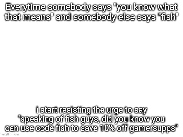 Everytime somebody says "you know what that means" and somebody else says "fish"; i start resisting the urge to say "speaking of fish guys, did you know you can use code fish to save 10% off gamersupps" | made w/ Imgflip meme maker