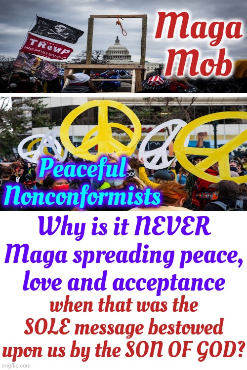 Why Are Religious People Always So Angry?  It's A Legitimate Question Considering The Point In Time We Are Experiencing | Maga Mob; Peaceful Nonconformists; Why is it NEVER Maga spreading peace, love and acceptance; when that was the SOLE message bestowed upon us by the SON OF GOD? | image tagged in maga,angry mob,angry christian,angry preacher,angry conservative,memes | made w/ Imgflip meme maker