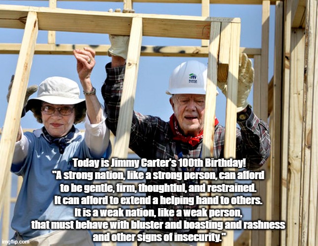 Jimmy Carter's 100th Birthday | Today is Jimmy Carter's 100th Birthday!
"A strong nation, like a strong person, can afford 
to be gentle, firm, thoughtful, and restrained. 
It can afford to extend a helping hand to others. 
It is a weak nation, like a weak person, 
that must behave with bluster and boasting and rashness 
and other signs of insecurity." | image tagged in jimmy carter,rosalyn carter,habitat for humanity,a life of service,bluster boasting and bullshit,weakness and strength | made w/ Imgflip meme maker