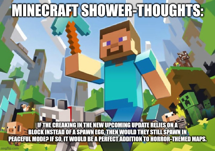 Hmmmmmmm I'm getting a spooky month idea >:} | MINECRAFT SHOWER-THOUGHTS:; IF THE CREAKING IN THE NEW UPCOMING UPDATE RELIES ON A BLOCK INSTEAD OF A SPAWN EGG, THEN WOULD THEY STILL SPAWN IN PEACEFUL MODE? IF SO, IT WOULD BE A PERFECT ADDITION TO HORROR-THEMED MAPS. | image tagged in minecraft,video games,shower thoughts | made w/ Imgflip meme maker