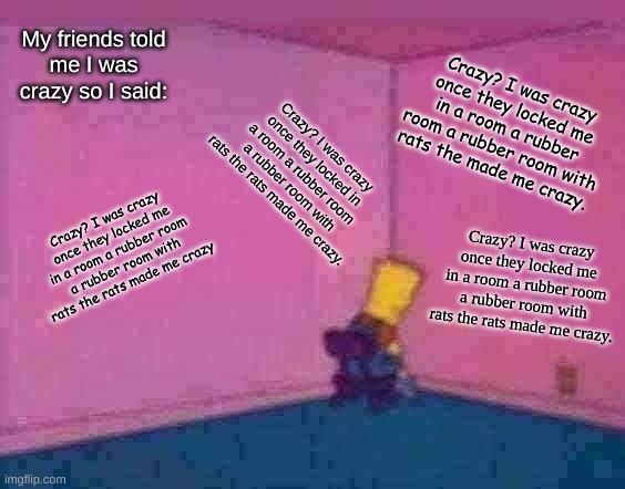 Crazy? | My friends told
me I was crazy so I said:; Crazy? I was crazy once they locked me in a room a rubber room a rubber room with rats the made me crazy. Crazy? I was crazy once they locked in a room a rubber room a rubber room with rats the rats made me crazy. Crazy? I was crazy once they locked me in a room a rubber room a rubber room with rats the rats made me crazy; Crazy? I was crazy once they locked me in a room a rubber room a rubber room with rats the rats made me crazy. | image tagged in sit in corner | made w/ Imgflip meme maker