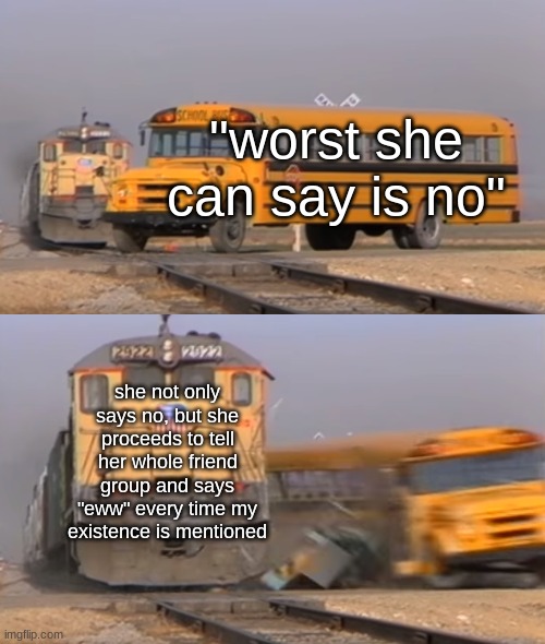 "worst she can say is no" | "worst she can say is no"; she not only says no, but she proceeds to tell her whole friend group and says "eww" every time my existence is mentioned | image tagged in a train hitting a school bus,relatable,relatable memes,dating,memes,so true memes | made w/ Imgflip meme maker