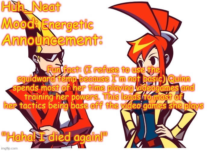 Huh_neat Ghost Trick temp (Thanks Knockout offical) | Energetic; Fun fact: (I refuse to use the squidward temp because I'm not basic) Quinn spends most of her time playing videogames and training her powers. This leads to most of her tactics being base off the video games she plays | image tagged in huh_neat ghost trick temp thanks knockout offical | made w/ Imgflip meme maker