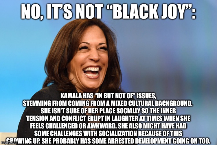 Kamala Harris laughing | NO, IT’S NOT “BLACK JOY”:; KAMALA HAS “IN BUT NOT OF” ISSUES, STEMMING FROM COMING FROM A MIXED CULTURAL BACKGROUND.  SHE ISN’T SURE OF HER PLACE SOCIALLY SO THE INNER TENSION AND CONFLICT ERUPT IN LAUGHTER AT TIMES WHEN SHE FEELS CHALLENGED OR AWKWARD. SHE ALSO MIGHT HAVE HAD SOME CHALLENGES WITH SOCIALIZATION BECAUSE OF THIS GROWING UP. SHE PROBABLY HAS SOME ARRESTED DEVELOPMENT GOING ON TOO. | image tagged in kamala harris laughing | made w/ Imgflip meme maker