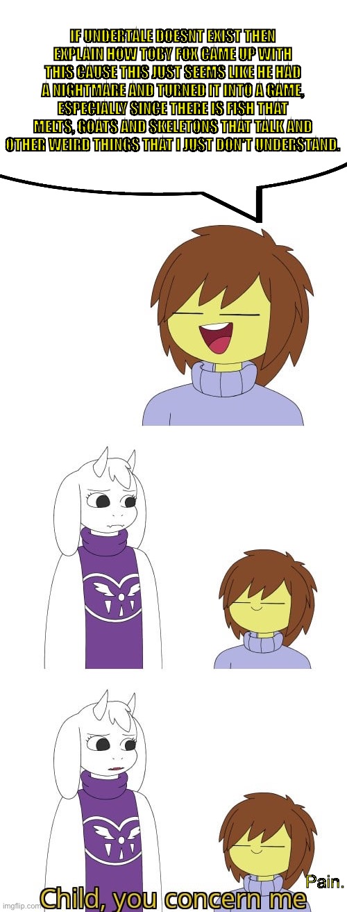 UH | IF UNDERTALE DOESNT EXIST THEN EXPLAIN HOW TOBY FOX CAME UP WITH THIS CAUSE THIS JUST SEEMS LIKE HE HAD A NIGHTMARE AND TURNED IT INTO A GAME, ESPECIALLY SINCE THERE IS FISH THAT MELTS, GOATS AND SKELETONS THAT TALK AND OTHER WEIRD THINGS THAT I JUST DON'T UNDERSTAND. Pain. | made w/ Imgflip meme maker