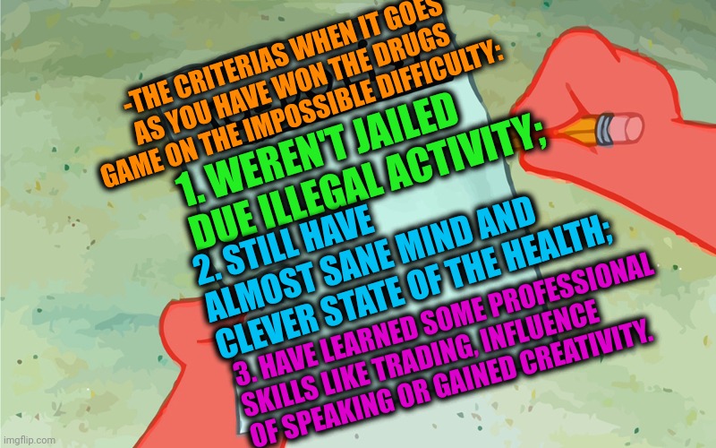 -Drugs as wrong turn but the right emotions. | -THE CRITERIAS WHEN IT GOES AS YOU HAVE WON THE DRUGS GAME ON THE IMPOSSIBLE DIFFICULTY:; 1. WEREN'T JAILED DUE ILLEGAL ACTIVITY;; 2. STILL HAVE ALMOST SANE MIND AND CLEVER STATE OF THE HEALTH;; 3. HAVE LEARNED SOME PROFESSIONAL SKILLS LIKE TRADING, INFLUENCE OF SPEAKING OR GAINED CREATIVITY. | image tagged in patrick to do list actually blank,drugs are bad,hunger games,we won mr stark,mission impossible,13 reasons why | made w/ Imgflip meme maker