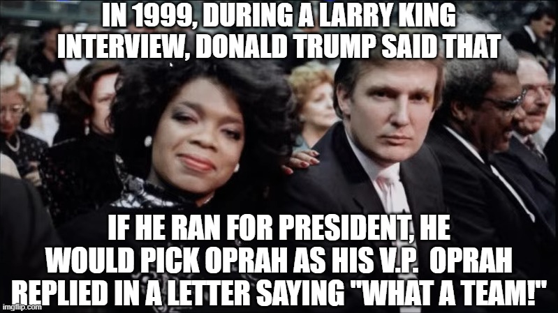 Oprah and Trump | IN 1999, DURING A LARRY KING INTERVIEW, DONALD TRUMP SAID THAT IF HE RAN FOR PRESIDENT, HE WOULD PICK OPRAH AS HIS V.P.  OPRAH REPLIED IN A  | image tagged in oprah and trump | made w/ Imgflip meme maker