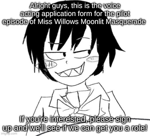 https://docs.google.com/forms/d/e/1FAIpQLScS05CddW9zou7fME8E8T7uLWmcy_g7lnrAUnE3M_ZSsCdMiA/viewform | Alright guys, this is the voice acting application form for the pilot episode of Miss Willows Moonlit Masquerade; If you're interested, please sign up and we'll see if we can get you a role! | image tagged in icy smirk | made w/ Imgflip meme maker