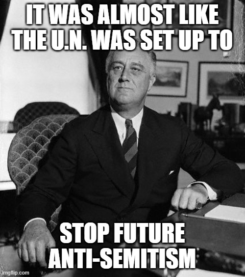 FdR | IT WAS ALMOST LIKE THE U.N. WAS SET UP TO STOP FUTURE ANTI-SEMITISM | image tagged in fdr | made w/ Imgflip meme maker