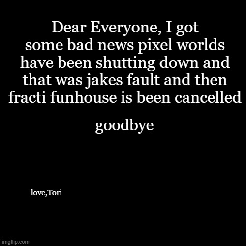 pixel worlds has been down | Dear Everyone, I got some bad news pixel worlds have been shutting down and that was jakes fault and then fracti funhouse is been cancelled; goodbye; love,Tori | image tagged in memes,blank transparent square | made w/ Imgflip meme maker