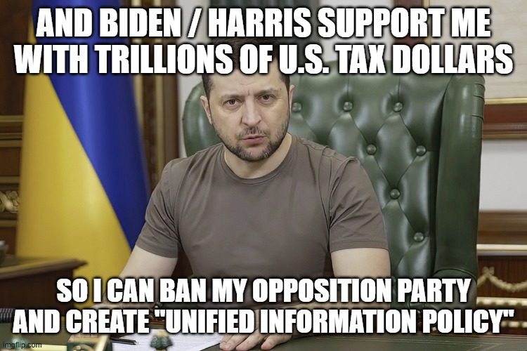 President Volodymyr Zelensky | AND BIDEN / HARRIS SUPPORT ME WITH TRILLIONS OF U.S. TAX DOLLARS SO I CAN BAN MY OPPOSITION PARTY AND CREATE "UNIFIED INFORMATION POLICY" | image tagged in president volodymyr zelensky | made w/ Imgflip meme maker