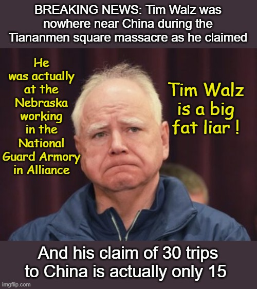 Tim Walz Lied about China too! | He was actually at the Nebraska working in the National Guard Armory in Alliance; BREAKING NEWS: Tim Walz was nowhere near China during the Tiananmen square massacre as he claimed; Tim Walz is a big fat liar ! And his claim of 30 trips to China is actually only 15 | image tagged in tim walz is a big fat liar,tim walz | made w/ Imgflip meme maker