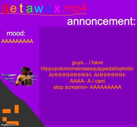 Hippopotomonstrosesquippedaliophobia | guys... i have Hippopotomonstrosesquippedaliophobi- AHHHHHHHHHH- AHHHHHHH- AAAA- A i cant stop screamin- AAAAAAAAA; AAAAAAAAA | image tagged in getawax mp4 announcement template | made w/ Imgflip meme maker