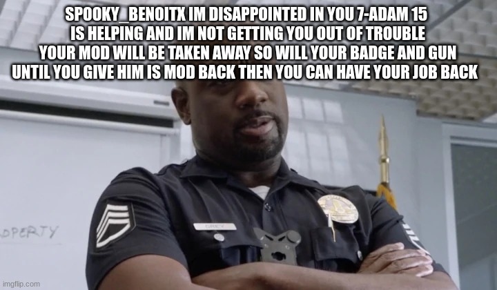 Sargent gray | SPOOKY_BENOITX IM DISAPPOINTED IN YOU 7-ADAM 15 
IS HELPING AND IM NOT GETTING YOU OUT OF TROUBLE YOUR MOD WILL BE TAKEN AWAY SO WILL YOUR BADGE AND GUN UNTIL YOU GIVE HIM IS MOD BACK THEN YOU CAN HAVE YOUR JOB BACK | image tagged in sargent gray | made w/ Imgflip meme maker