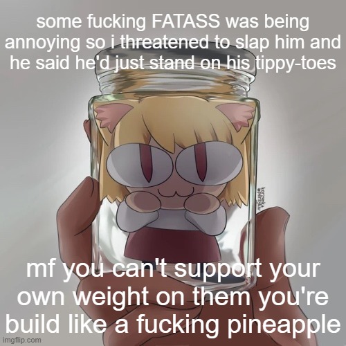 Neco arc bottle | some fucking FATASS was being annoying so i threatened to slap him and he said he'd just stand on his tippy-toes; mf you can't support your own weight on them you're build like a fucking pineapple | image tagged in neco arc bottle | made w/ Imgflip meme maker