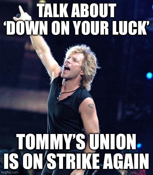 We’re halfway there | TALK ABOUT ‘DOWN ON YOUR LUCK’; TOMMY’S UNION IS ON STRIKE AGAIN | image tagged in bon jovi | made w/ Imgflip meme maker