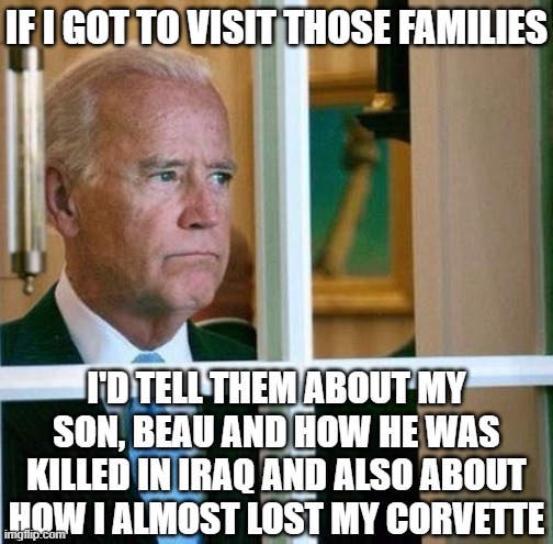 Sad Joe Biden | IF I GOT TO VISIT THOSE FAMILIES I'D TELL THEM ABOUT MY SON, BEAU AND HOW HE WAS KILLED IN IRAQ AND ALSO ABOUT HOW I ALMOST LOST MY CORVETTE | image tagged in sad joe biden | made w/ Imgflip meme maker