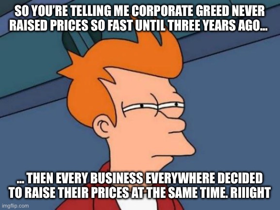 Futurama Fry Meme | SO YOU’RE TELLING ME CORPORATE GREED NEVER RAISED PRICES SO FAST UNTIL THREE YEARS AGO… … THEN EVERY BUSINESS EVERYWHERE DECIDED TO RAISE TH | image tagged in memes,futurama fry | made w/ Imgflip meme maker