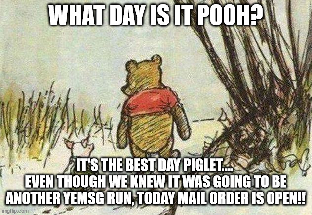 Pooh Piglet | WHAT DAY IS IT POOH? IT'S THE BEST DAY PIGLET.... 
EVEN THOUGH WE KNEW IT WAS GOING TO BE ANOTHER YEMSG RUN, TODAY MAIL ORDER IS OPEN!! | image tagged in pooh piglet,phish,yemsg | made w/ Imgflip meme maker