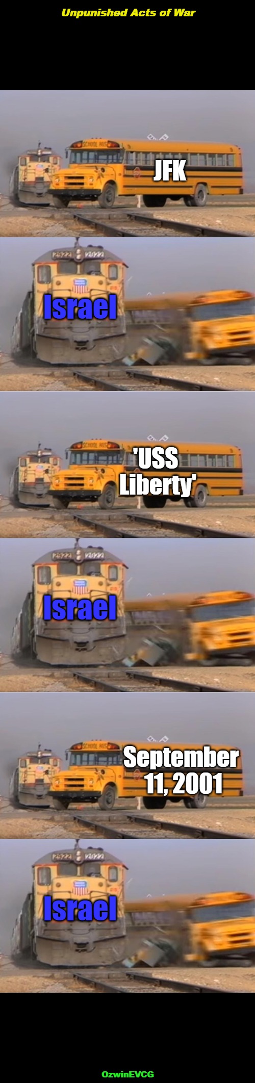 [Sources in Comments] -- Unpunished Acts of War -- [Much Love, American Sisters and Brothers] | Unpunished Acts of War; JFK; Israel; 'USS 

Liberty'; Israel; September 

11, 2001; Israel; OzwinEVCG | image tagged in train hits bus,israel,america's enemies,foreign subversion,occupied usa,america first | made w/ Imgflip meme maker