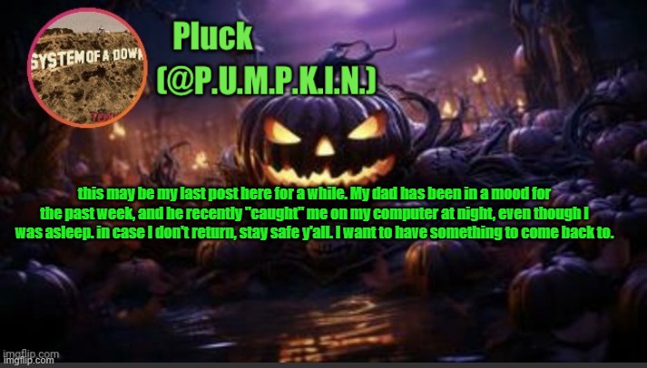 P.U.M.P.K.I.N. announcement (thanks corpse) | this may be my last post here for a while. My dad has been in a mood for the past week, and he recently "caught" me on my computer at night, even though I was asleep. in case I don't return, stay safe y'all. I want to have something to come back to. | image tagged in p u m p k i n announcement thanks corpse | made w/ Imgflip meme maker