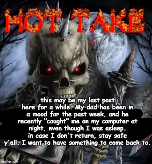 this may be my last post here for a while. My dad has been in a mood for the past week, and he recently "caught" me on my comput | this may be my last post here for a while. My dad has been in a mood for the past week, and he recently "caught" me on my computer at night, even though I was asleep. in case I don't return, stay safe y'all. I want to have something to come back to. | image tagged in badass skeleton hot take | made w/ Imgflip meme maker