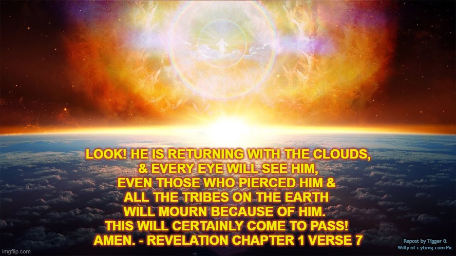 LOOK! HE IS RETURNING WITH THE CLOUDS,
& EVERY EYE WILL SEE HIM,
EVEN THOSE WHO PIERCED HIM & 
ALL THE TRIBES ON THE EARTH 
WILL MOURN BECAUSE OF HIM.  
THIS WILL CERTAINLY COME TO PASS! 
AMEN. - REVELATION CHAPTER 1 VERSE 7; Repost by Tigger & Willy of i.ytimg.com Pic | made w/ Imgflip meme maker