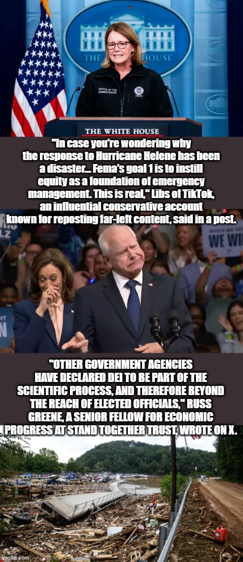 YOU really want these people incharge when the US gets draged into war? | "In case you’re wondering why the response to Hurricane Helene has been a disaster… Fema’s goal 1 is to instill equity as a foundation of emergency management. This is real," Libs of TikTok, an influential conservative account known for reposting far-left content, said in a post. "OTHER GOVERNMENT AGENCIES HAVE DECLARED DEI TO BE PART OF THE SCIENTIFIC PROCESS, AND THEREFORE BEYOND THE REACH OF ELECTED OFFICIALS," RUSS GREENE, A SENIOR FELLOW FOR ECONOMIC PROGRESS AT STAND TOGETHER TRUST, WROTE ON X. | image tagged in tim walz and kamala harris | made w/ Imgflip meme maker
