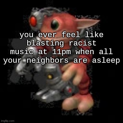 grox.png | you ever feel like blasting racist music at 11pm when all your neighbors are asleep | image tagged in grox png | made w/ Imgflip meme maker